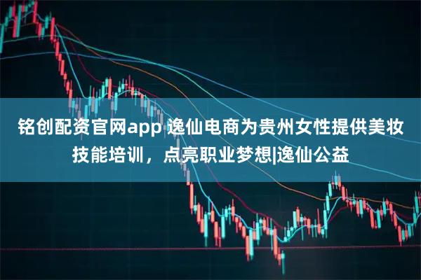 铭创配资官网app 逸仙电商为贵州女性提供美妆技能培训，点亮职业梦想|逸仙公益