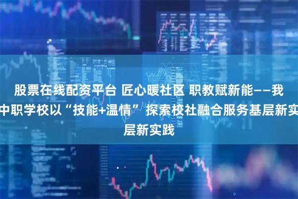 股票在线配资平台 匠心暖社区 职教赋新能——我市中职学校以“技能+温情” 探索校社融合服务基层新实践