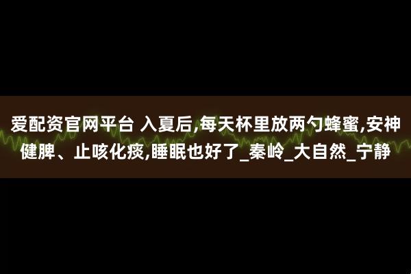 爱配资官网平台 入夏后,每天杯里放两勺蜂蜜,安神健脾、止咳化痰,睡眠也好了_秦岭_大自然_宁静