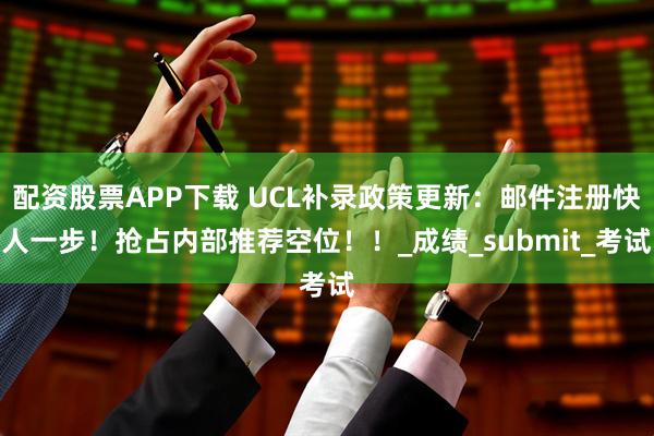 配资股票APP下载 UCL补录政策更新：邮件注册快人一步！抢占内部推荐空位！！_成绩_submit_考试