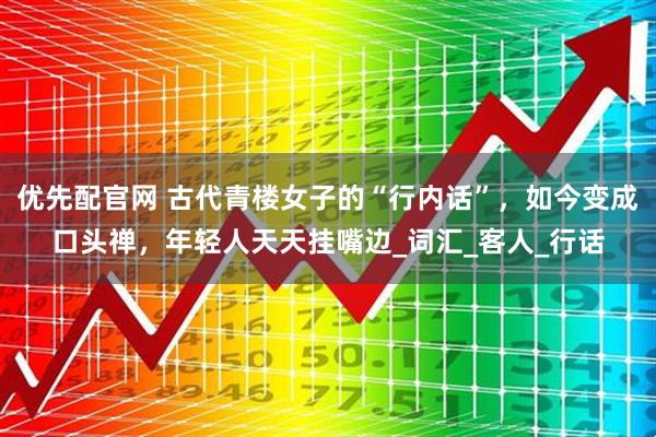 优先配官网 古代青楼女子的“行内话”，如今变成口头禅，年轻人天天挂嘴边_词汇_客人_行话