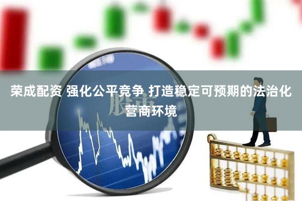 荣成配资 强化公平竞争 打造稳定可预期的法治化营商环境
