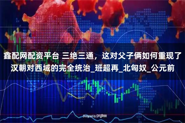 鑫配网配资平台 三绝三通，这对父子俩如何重现了汉朝对西域的完全统治_班超再_北匈奴_公元前