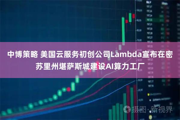 中博策略 美国云服务初创公司Lambda宣布在密苏里州堪萨斯城建设AI算力工厂