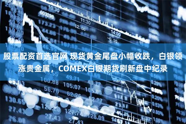 股票配资首选官网 现货黄金尾盘小幅收跌，白银领涨贵金属，COMEX白银期货刷新盘中纪录