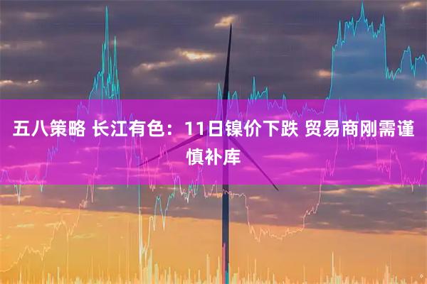 五八策略 长江有色：11日镍价下跌 贸易商刚需谨慎补库