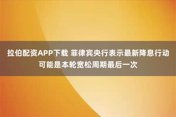 拉伯配资APP下载 菲律宾央行表示最新降息行动可能是本轮宽松周期最后一次