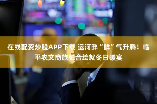 在线配资炒股APP下载 运河畔“鲜”气升腾！临平农文商旅融合绘就冬日暖宴