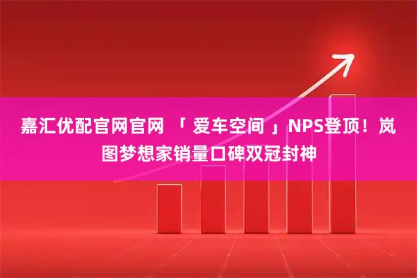 嘉汇优配官网官网 「 爱车空间 」NPS登顶！岚图梦想家销量口碑双冠封神