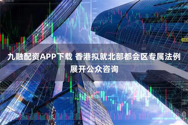 九融配资APP下载 香港拟就北部都会区专属法例展开公众咨询