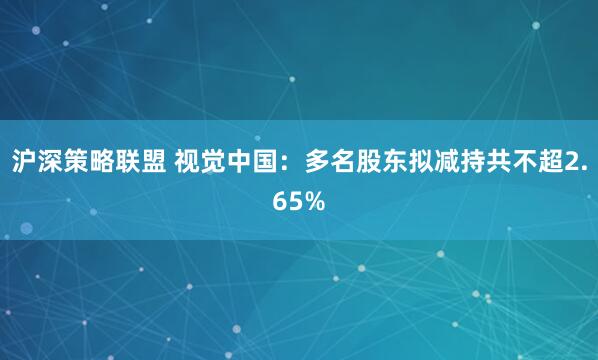 沪深策略联盟 视觉中国：多名股东拟减持共不超2.65%