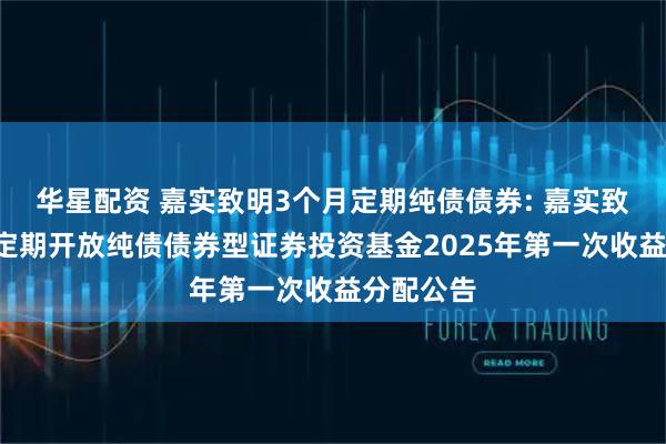 华星配资 嘉实致明3个月定期纯债债券: 嘉实致明3个月定期开放纯债债券型证券投资基金2025年第一次收益分配公告