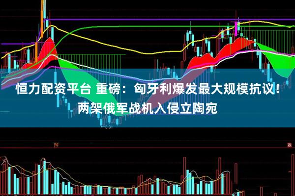 恒力配资平台 重磅：匈牙利爆发最大规模抗议！两架俄军战机入侵立陶宛