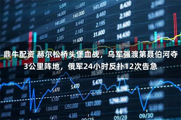 鼎牛配资 赫尔松桥头堡血战，乌军强渡第聂伯河夺3公里阵地，俄军24小时反扑12次告急
