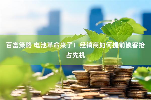 百富策略 电池革命来了！经销商如何提前锁客抢占先机