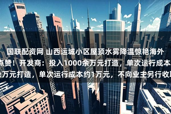 国联配资网 山西运城小区屋顶水雾降温惊艳海外，外交部发言人毛宁点赞！开发商：投入1000余万元打造，单次运行成本约1万元，不向业主另行收取