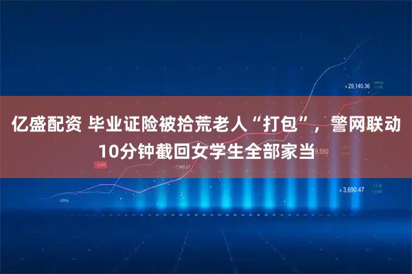 亿盛配资 毕业证险被拾荒老人“打包”，警网联动10分钟截回女学生全部家当
