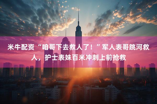 米牛配资 “咱哥下去救人了！”军人表哥跳河救人，护士表妹百米冲刺上前抢救